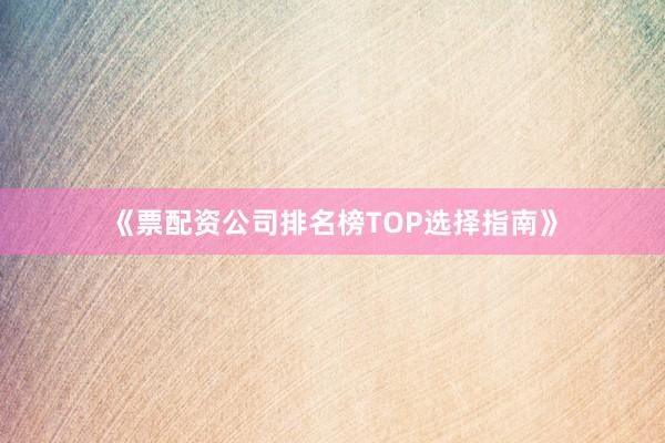 《票配资公司排名榜TOP选择指南》