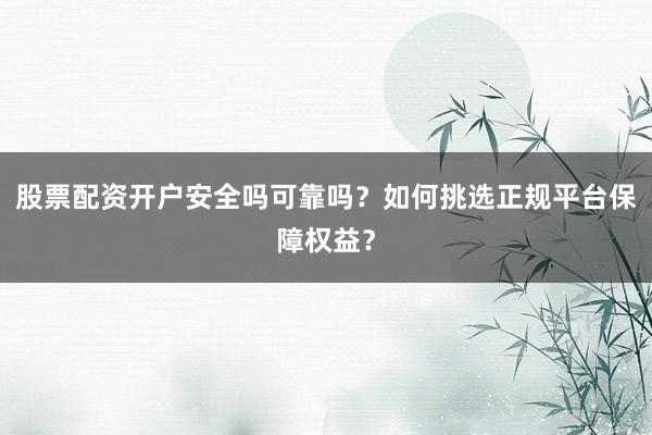 股票配资开户安全吗可靠吗？如何挑选正规平台保障权益？