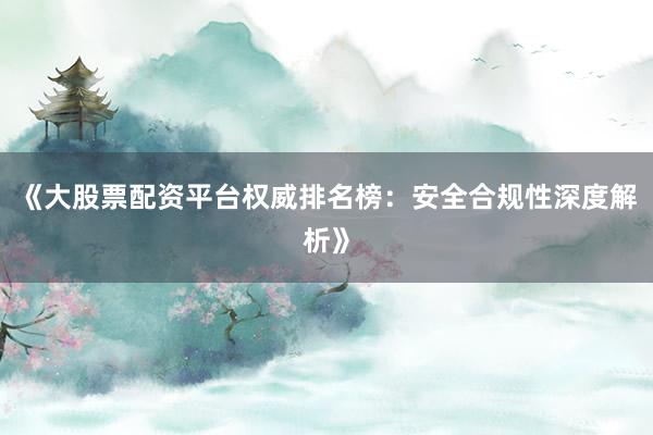 《大股票配资平台权威排名榜：安全合规性深度解析》