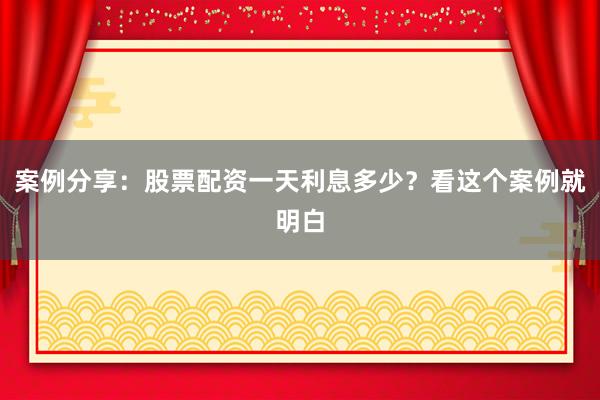 案例分享：股票配资一天利息多少？看这个案例就明白