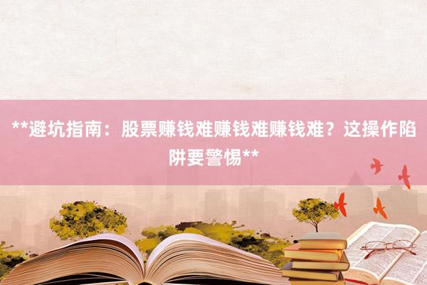 **避坑指南：股票赚钱难赚钱难赚钱难？这操作陷阱要警惕**