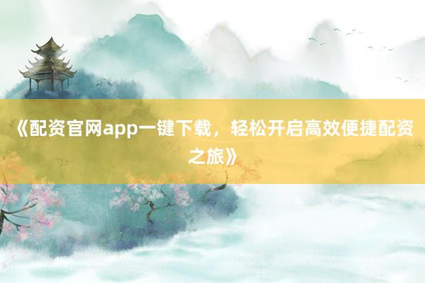 《配资官网app一键下载，轻松开启高效便捷配资之旅》