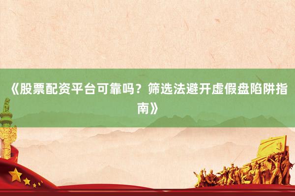《股票配资平台可靠吗？筛选法避开虚假盘陷阱指南》