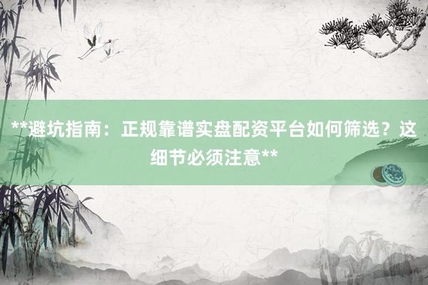 **避坑指南：正规靠谱实盘配资平台如何筛选？这细节必须注意**