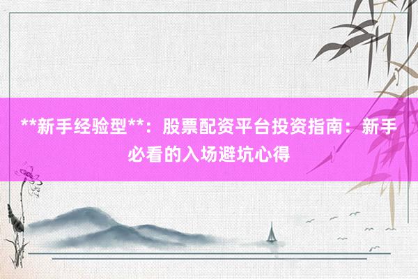 **新手经验型**：股票配资平台投资指南：新手必看的入场避坑心得