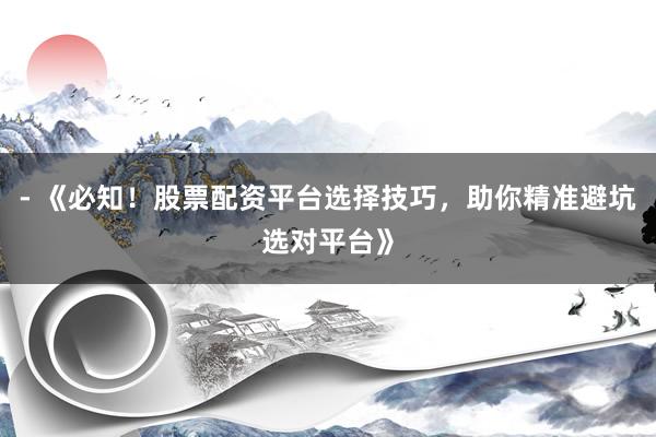 - 《必知！股票配资平台选择技巧，助你精准避坑选对平台》
