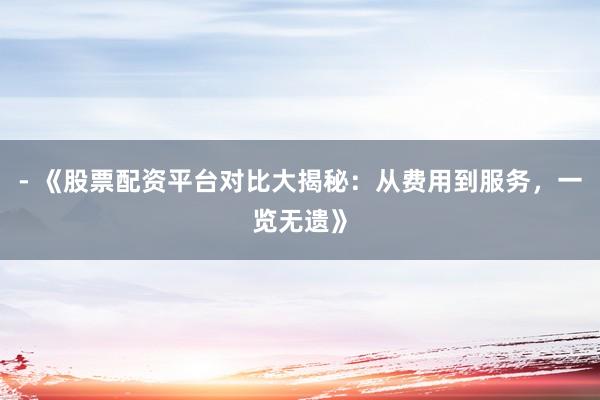 - 《股票配资平台对比大揭秘：从费用到服务，一览无遗》