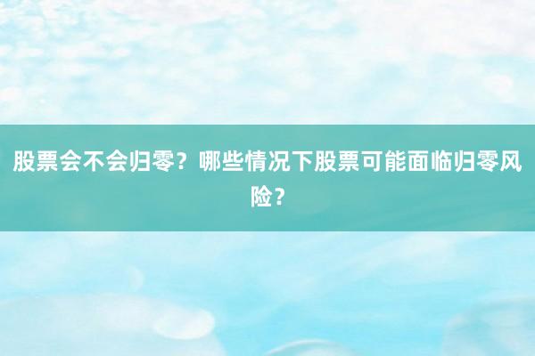 股票会不会归零？哪些情况下股票可能面临归零风险？