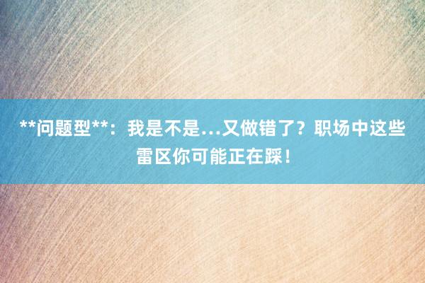 **问题型**：我是不是…又做错了？职场中这些雷区你可能正在踩！