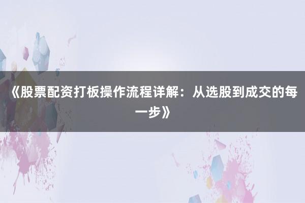 《股票配资打板操作流程详解：从选股到成交的每一步》