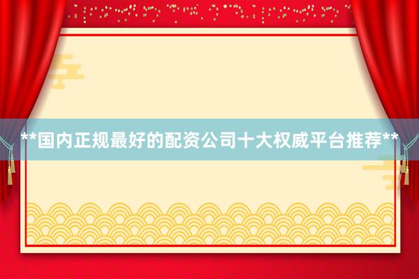 **国内正规最好的配资公司十大权威平台推荐**