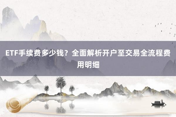 ETF手续费多少钱？全面解析开户至交易全流程费用明细
