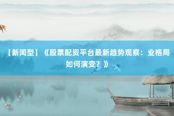 【新闻型】《股票配资平台最新趋势观察：业格局如何演变？》