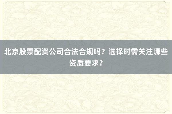 北京股票配资公司合法合规吗?选择时需关注哪些资质要求?