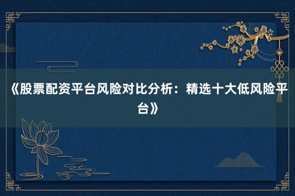 《股票配资平台风险对比分析：精选十大低风险平台》