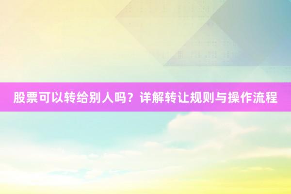股票可以转给别人吗？详解转让规则与操作流程