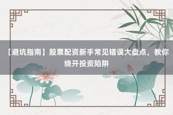 【避坑指南】股票配资新手常见错误大盘点，教你绕开投资陷阱