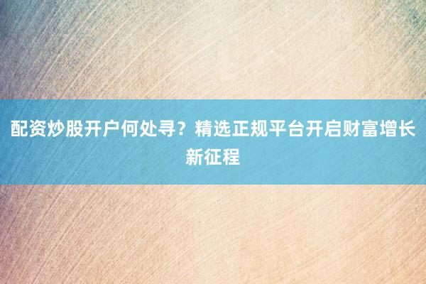 配资炒股开户何处寻？精选正规平台开启财富增长新征程
