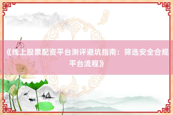 《线上股票配资平台测评避坑指南：筛选安全合规平台流程》