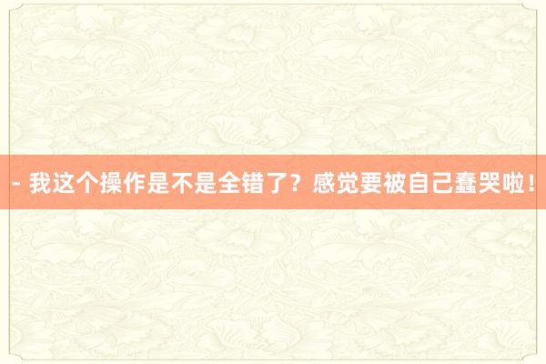- 我这个操作是不是全错了？感觉要被自己蠢哭啦！