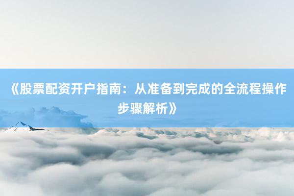 《股票配资开户指南：从准备到完成的全流程操作步骤解析》