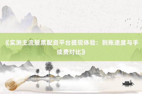 《实测主流股票配资平台提现体验：到账速度与手续费对比》