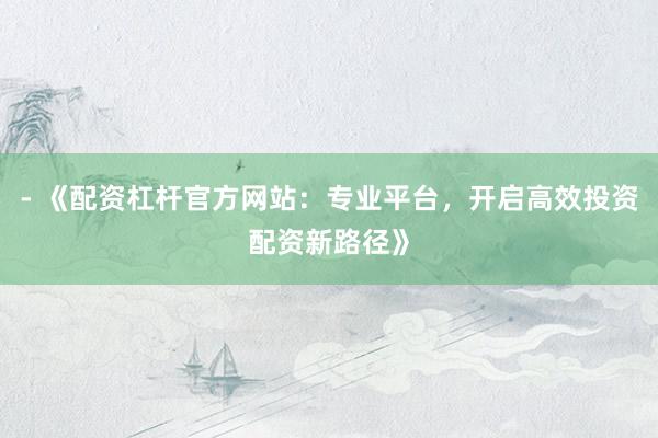 - 《配资杠杆官方网站:专业平台,开启高效投资配资新路径》