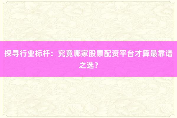 探寻行业标杆：究竟哪家股票配资平台才算最靠谱之选？