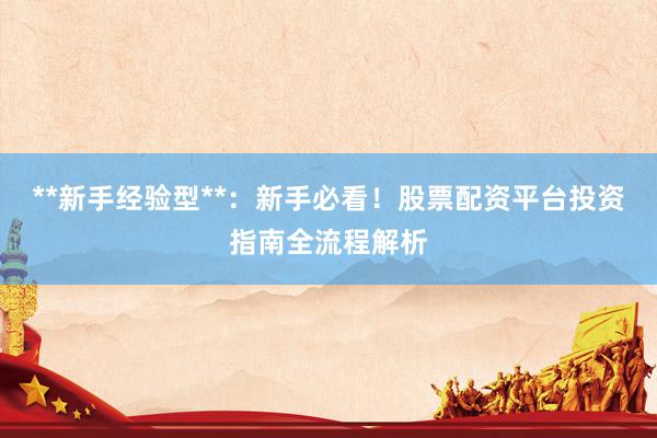 **新手经验型**：新手必看！股票配资平台投资指南全流程解析