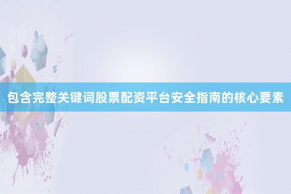 包含完整关键词股票配资平台安全指南的核心要素