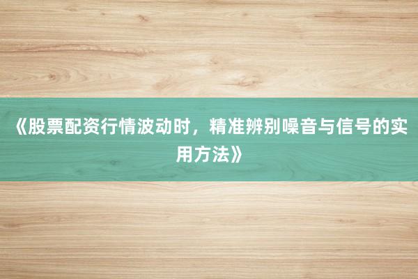 《股票配资行情波动时，精准辨别噪音与信号的实用方法》
