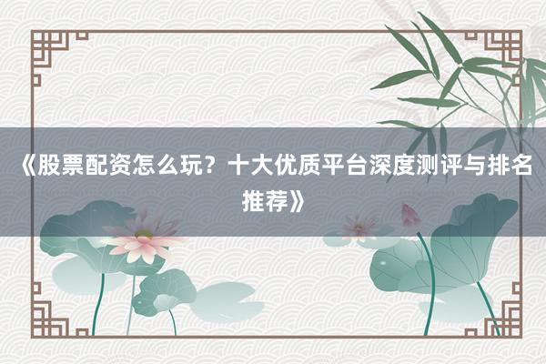 《股票配资怎么玩?十大优质平台深度测评与排名推荐》