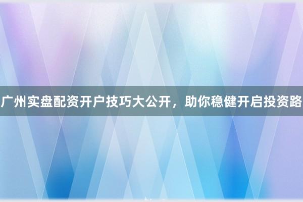广州实盘配资开户技巧大公开，助你稳健开启投资路