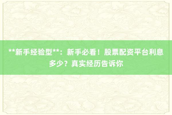 **新手经验型**：新手必看！股票配资平台利息多少？真实经历告诉你
