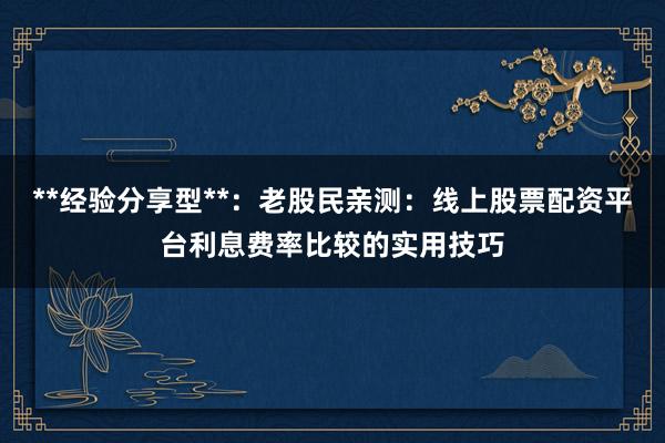 **经验分享型**:老股民亲测:线上股票配资平台利息费率比较的实用技巧