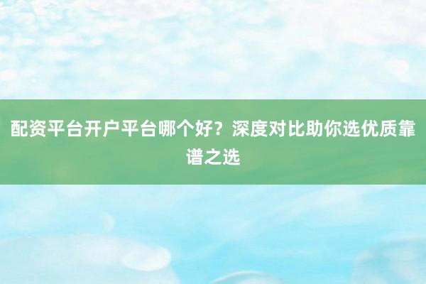 配资平台开户平台哪个好？深度对比助你选优质靠谱之选