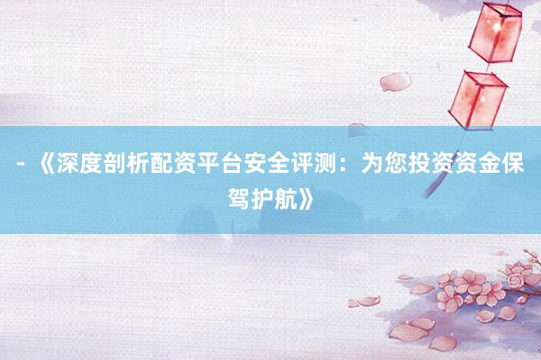 - 《深度剖析配资平台安全评测：为您投资资金保驾护航》