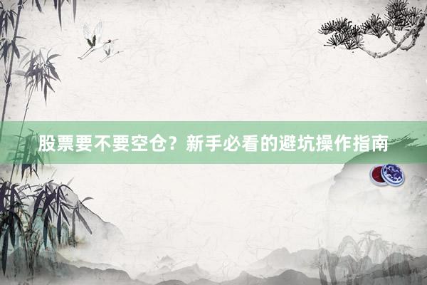 股票要不要空仓？新手必看的避坑操作指南