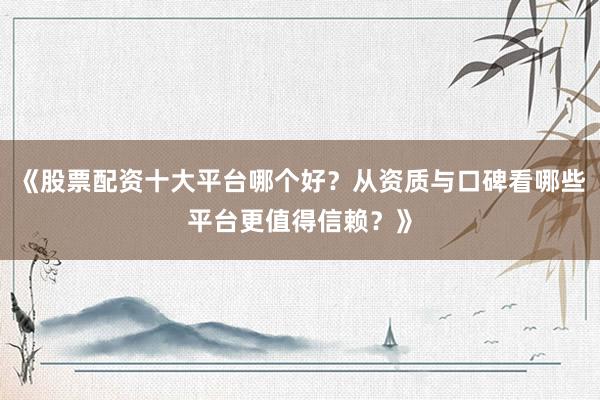 《股票配资十大平台哪个好？从资质与口碑看哪些平台更值得信赖？》