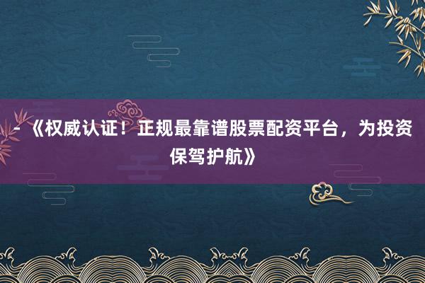 - 《权威认证！正规最靠谱股票配资平台，为投资保驾护航》