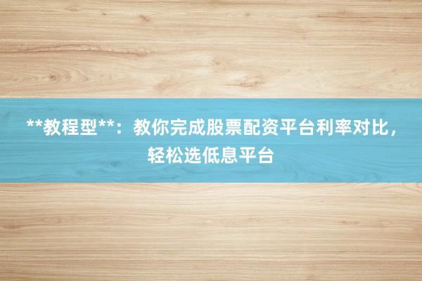 **教程型**:教你完成股票配资平台利率对比,轻松选低息平台