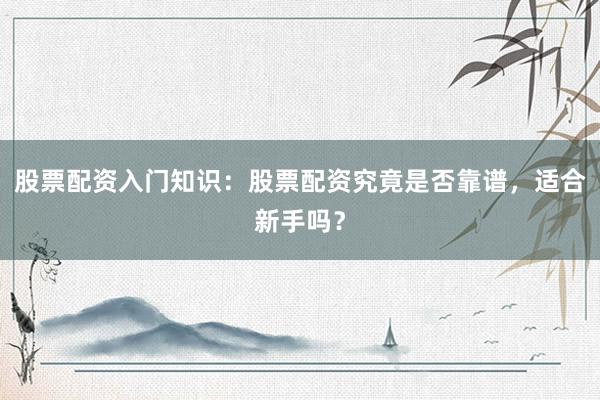 股票配资入门知识：股票配资究竟是否靠谱，适合新手吗？