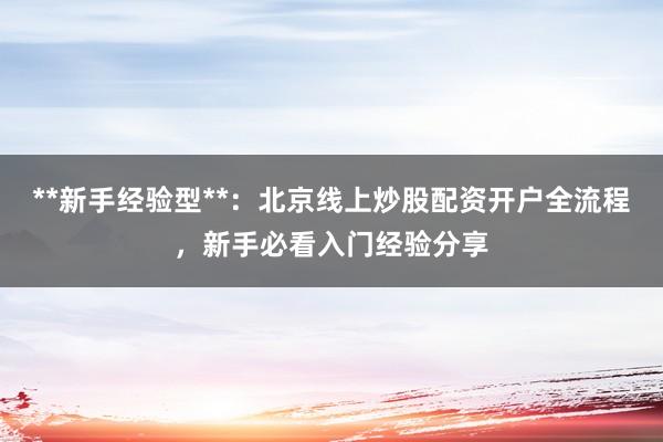 **新手经验型**：北京线上炒股配资开户全流程，新手必看入门经验分享