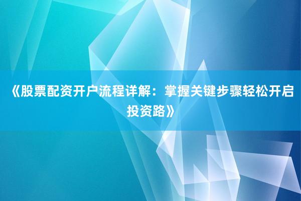 《股票配资开户流程详解：掌握关键步骤轻松开启投资路》