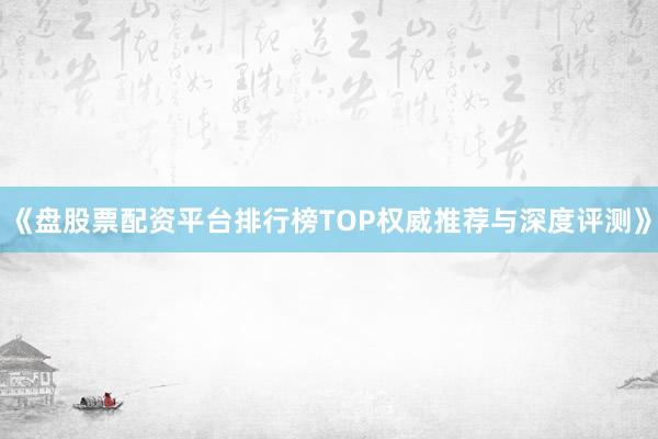 《盘股票配资平台排行榜TOP权威推荐与深度评测》