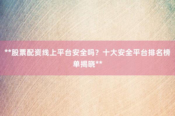 **股票配资线上平台安全吗？十大安全平台排名榜单揭晓**