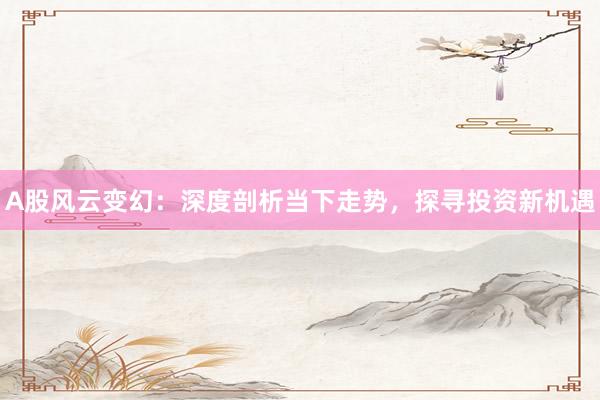 A股风云变幻：深度剖析当下走势，探寻投资新机遇