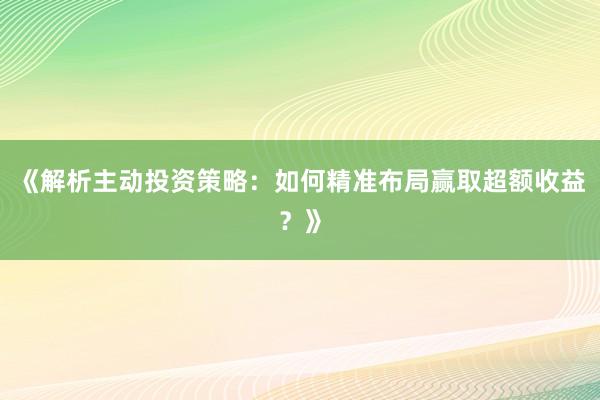 《解析主动投资策略：如何精准布局赢取超额收益？》