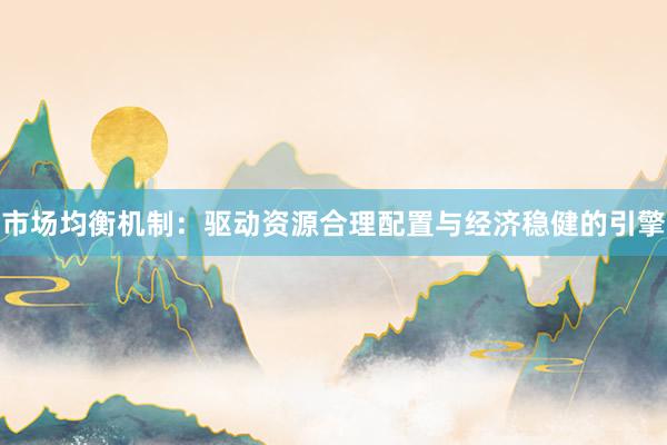 市场均衡机制：驱动资源合理配置与经济稳健的引擎