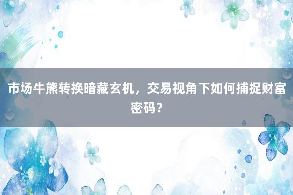 市场牛熊转换暗藏玄机，交易视角下如何捕捉财富密码？